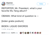 blupman. @blippoblappo ( Follow REPORTER: Mr. President, what's your favorite Wu Tang album? OBAMA: What kind of question is biden grabs podium] BIDEN: LIQUID SWORDS 7:10 PM -26 Apr 2014 30,312 Retweets 42,976 Likes