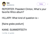 teej Follow ソ@parallelcircle REPORTER: President Clinton, What's your favorite Wilco album? HILLARY: What kind of question is- [Kaine grabs podium] KAINE: SUMMERTEETH 11:47 PM - 27 Jul 2016