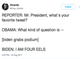 Vicente @Hola_Vicente Follow REPORTER: Mr. President, what's your favorite tweet? OBAMA: What kind of question is [biden grabs podium] BIDEN: I AM FOUR EELS 5:24 PM - 23 Aug 2017