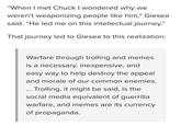 "When I met Chuck I wondered whv we weren't weaponizing people like him," Giesea said. "He led me on this intellectual journey." 09 T hat journey led to Glesea to tnis reallzation: Warfare through trolling and memes IS a necessary, inexpensive, and easy way to help destroy the appeal and morale of our common enemies Trolling, it might be said, is the social media equivalent of guerrilla warfare, and memes are its currency of propaganda