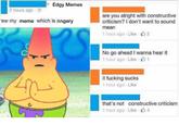 Edgy Memes 2 hours ago are you alright with constructive criticism? I don't want to sound mean 1 hour ago . Like·山2 ew my meme which is angery No go ahead I wanna hear it 1 hour ago . Like山1 it f------ sucks 1 hour ago Like that's not constructive criticism 1 hour ago . Like . 4