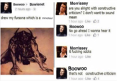 BoowooBowienet Morrissey 2 hours ago- are you alright with constructive criticism? I don't want to sound mean 1 hour ago . Like , 2 Boowoo No go ahead I wanna hear it 1 hour ago . Like drew my fursona which is a minotaur Morrissey t f------ sucks 1 hour ago Like Boowoo that's not constructive criticism 1 hour ago . Like