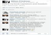 FI Milton Friedman Yesterday at 2:55pm e How's my book capitalism and freedom Like Comment Share 57 people like this. 3 shares Friedrich Hayek I love it so good Alu Like . Reply- 2-5 mins Karl Marx Are you okay with constructive criticism because I don't want to sound mean Like Reply 2.5mins Milton Friedman Yes please I want to hear Like Reply 1.5mins Karl Marx There's no goddamn class analysis or historical explanation of capitalist property rights. That's exactly what you'd expect from a bourgeois bootlicking mouthpiece you and your book f------ sucks Like Reply 9.5mins Milton Friedman thats not constructive criticism g Like . Reply- 2-5 mins Write a comment