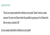 gayasscommie: "Hey do you accept constructive criticism on your posts" doesn't work as a meme anymore I'm sorry we all know where the punchline is gonna go we've all known for like two years, so knock it off! do you accept constructive criticism on your posts?