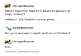 dangerbooze What country has the fastest growing population? Ireland. It's Dublin every year. bookthrower Do you accept constructive criticism? dangerbooze No. Source: dangerbooze