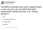 James Damore @JamesADamore The KKK is horrible and I don't support them in any way, but can we admit that their internal title names are cool, e.g. "Grand Wizard"? ○Yes No, the names aren't cool ONo, that's racist O No, other Vote 666 votes 3 days left