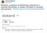 Anna Fifield @annafifield Dotard: a person exhibiting a decline in mental faculties; a weak-minded or foolish old person. dictionary.com/browse/dotard? dotard [doh-terd] Spel Syllables Word Origin See more synonyms on Thesaurus.com noun 1. a person, especially an old person, exhibiting a decline in mental faculties; a weak-minded or foolish old person.