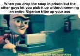 Drop the soap When you drop the soap in prison but the other guys let you pick it up without ramming an entire Nigerian tribe up your ass Big mcthankies from mcspankies