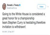 Donald J. Trump @realDonaldTrump Follow Going to the White House is considered a great honor for a championship team.Stephen Curry is hesitating,therefore invitation is withdrawn! 9:45 AM-23 Sep 2017