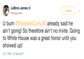 LeBron James @KingJames Follow U bum @StephenCurry30 already said he ain't going! So therefore ain't no invite. Going to White House was a great honor until you showed up! 12:17 PM - 23 Sep 2017