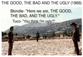 THE GOOD, THE BAD AND THE UGLY (1966) Blondie- "Here we are, THE GOOD, THE BAD, AND THE UGLY." Tuco- "You think l'm ugly?