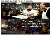 DO THE RIGHT THING (1989) "Mookie, you're at a crossroadse you gonna do the wrong thing or are you gonna...DO THE RIGHTTHING?" er Wrong thing, hahahaha! F--- your window."