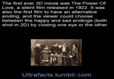 The first ever 3D movie was The Power Of Love, a silent film released in 1922. It was also the first film to have an alternative ending, and the viewer could choose between the happy and sad endings (both shot in 2D) by closing one eye or the other. Ultrafacts.tumblr.com