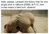 hello, please, i present the theory that for one single shot in Valkyrie (2008), at 5:12, tom cruise wears a fake butt. observe: