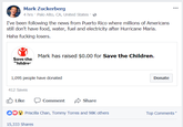 Mark Zuckerberg 4 hrs Palo Alto, CA, United States I've been following the news from Puerto Rico where millions of Americans still don't have food, water, fuel and electricity after Hurricane Maria. Haha f------ losers. Mark has raised $0.00 for Save the Children. Save the hildre 1,095 people have donated Donate 412 Saves Like Comment Share Priscilla Chan, Tommy Torres and 98K otherns Top Comments 15,333 Shares