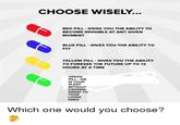 CHOOSE WISELY... RED PILL GIVES YOU THE ABILITY TO BECOME INVISIBLE AT ANY GIVEN MOMENT BLUE PILL GIVES YOU THE ABILITY TO FLY YELLOW PILL GIVES YOU THE ABILITY TO FORESEE THE FUTURE UP TO 12 HOURS AT A TIME GREEN PILL DIE IN YOUR SLEEP WITHOUT CAUSING GREEF TO YOUR LOVED ONES Which o ne would you choose?