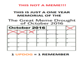 THIS NOT A MEME!!! THIS IS JUST A ONE YEAR MEMORIAL OF THE The Great Meme Drought of October 2016 Sun Fri Sat October 2016 10 12 13 14 15 16 18 19 20 21 23 24 25 26 27 28 29 30 1 UPDOG1 REMEMBER