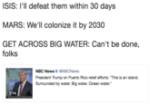 ISIS: I'll defeat them within 30 days MARS: We'll colonize it by 2030 GET ACROSS BIG WATER: Can't be done, folks NBC News Φ @NBCNews President Trump on Puerto Rico relief efforts: "This is an island. Surrounded by water. Big water. Ocean water." 1:14