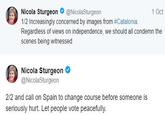 Nicola Sturgeon@NicolaSturgeon 1/2 Increasingly concerned by images from #Catalonia· Regardless of views on independence, we should all condemn the scenes being witnessed 1 Oct Nicola Sturgeon @NicolaSturgeon 2/2 and call on Spain to change course before someone is seriously hurt. Let people vote peacefully.