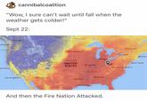 cannibalcoalition "Wow, I sure can't wait until fall when the weather gets colder!" Sept 22: Regino ''oVVinoipeg ancouver Montreal Minneapolis。 oronto Boston Chicago Omaha vUNITED STATES Denver New York St. Louis Washington D.C ancisco 。 lle o Los Angeles Phoeni Atlanta o Dallas Houston K And then the Fire Nation Attacked.