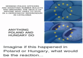 SPANISH POLICE OFFICERS ARE SHOOTING RUBBER BULLETS AND BREAKING THE SKULLS OF ANYONE WHO TRIES TO VOTE IN A DEMOCRATIC REFERENDUM IN CATALONIA ANYTHING POLAND AND HUNGARY DO Imagine if this happened in Poland or Hungary, what would be the reaction..