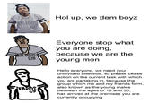 Hol up, We dem boyZ Everyone stop what you are doing because we are the young men Hello everyone, we need your undivided attention, so please cease action on the current task with which you are partaking in, because the group which me and my friends form, also known as the young males between the ages of 18 and 30, has arrived at the premises you are currently occupying 69