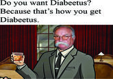 Diabeetus? Do you want Because that's how you get Diabeetus.