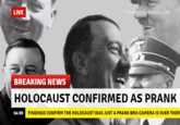 LIVE nnews.com BREAKING NEWS HOLOCAUST CONFIRMED AS PRANK 14:39 FINDINGS CONFIRM THE HOLOCAUST WAS JUST A PRANK BRO-CAMERA IS OVER THER