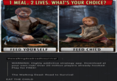 1 MEAL, 2 LIVES. WHAT'S YOUR CHOICE? FEED YOURSELF FEED CHILD thewalkingdeadroadtosurvival WARNING: Highly addictive strategy app. Download at your own risk! Over 20 million players already hooked. Play for FREE! The Walking Dead: Road to Survival EAT THE CHILD