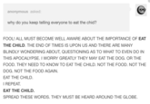 anonymous asked why do you keep telling everyone to eat the chid? THE IMPORTANCE OF EAT FOOL! ALL MUST BECOME WELL AWARE ABOUT THE CHILD. THE END OF TIMES IS UPON US AND THERE ARE MANY BLINDLY WONDERING ABOUT, QUESTIONING AS TO WHAT TO EVEN DO IN THIS APOCALYPSE. I WORRY GREATLY THEY MAY EAT THE DOG. OR THE FOOD. THEY NEED TO KNOW TO EAT THE CHILD. NOT THE FOOD. NOT THE DOG. NOT THE FOOD AGAIN EAT THE CHILD. I REPEAT EAT THE CHILD. SPREAD THESE WORDS. THEY MUST BE HEARD AROUND THE GLOBE