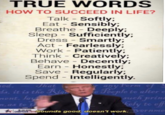 TRUE WORDS HOW TO SUCCEED IN LIFE? Talk - Softly; Eat Sensibly; Breathe - Deeply; Sleep Sufficiently; Dress Smartly; Act Fearlessly; Work Patiently; Think -Creatively; Behave Decently; Earn Honestly Save Regularly; Spend - Intelligently. Jhat s, it is the Ri e Fecple to alter c 、Ju ts to t Sounds gc nent CAMPAISNZiisoun Sounds good, doesn't work.