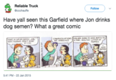 Reliable Truck @ccchauffe Follow Have yall seen this Garfield where Jon drinks dog semen? What a great comic HAVE A CUP OF COFFEE, JON." WH THANKS. PON T MING CONGRATOLATIONS, ARE GOING TO GIVE BIRTH TO MR. ARBUCKLE A FINE, HEALTHY LITTER OF PUPPIE IF I DO HATE ち 5:41 PM-22 Jan 2015