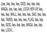 Lies, lies, lies, lies, GOD, lies, lies, lies, MAGA, lies, lies, lies, LOCK HER UP, lies, lies, lies, WALL, lies, lies, lies, SAD, lies, lies, lies, TAXES, lies, lies, lies, FLAG, lies, lies, lies, GOD, lies, lies, lies, MAGA, lies, lies, lies, LOCK.