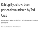 Reblog if you have been personally murdered by Ted Cruz My mom doesn't believe that Ted Cruz is the Zodiac Killer and I'm trying to prove a point. #ted cruz #zodiac killer #misinformation