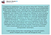 Mayim Bialik * @missmayim I want to address my op-ed in the NY Times, and the reaction to it. Let me say clearly and explicitly that I am very sorry. What you wear and how you behave does not provide any protection from assault, nor does the way you dress or act in any way make you responsible for being assaulted; you are never responsible for being assaulted. I applaud the bravery of the women who have come forward. I support these women as we seek out and demand accountability from the only ones responsible for assault and r---: the people who perpetrate these heinous crimes. I am motivated and driven to work hard to empower women. I am truly sorry for causing so much pain, and I hope you can all forgive me.