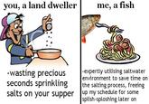 you, a land dweller me, a fish -expertly utilising saltwater environment to save time on wasting precious seconds sprinkling the salting process, freeing salts on your supper up my schedule for some splish-sploshing later on