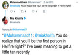 Mohammad Khalaf @Muhammaad11 3 Jan 2015 @miakhalifa You do realize that you'll be the first person in Hellfire right? Mia Khalifa @miakhalifa Replying to @Muhammaad11 "@Muhammaad11: @miakhalifa You do realize that you'll be the first person in Hellfire right?" l've been meaning to get a little tan recently