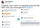 Mia Khalifa @miakhalifa Cubbies, your man's is wandering around lett field. Can you come get him? @Cubs Good afternoon I'm sure you get this a lot but I'm big fan of you 8/11/17, 2:52 PM 8/4/17, 4:28 PM Mi friend 8/14/17, 4:53 PM 8/4/17, 4:28 PM 1 unread message It will be great if you just say hi 8/4/17, 7:40 PM I hope you're doing good Bye 5:14 PM 8/4/17, 10:11 PM GIF Start a message lol good morning Yeah You 8/5/17, 9:16 AM Good afternoon 5:52 PM 5 Sep 2017