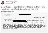 Jim Geraghty @jimgeraghty Dear God... I can't believe this is in that new batch of classified files about the JFK assassination. TOP SECHE Novenber 2, x96 Tho Direetos Central Intnirenon keanoy Right now all of the evidence points to Ted Cruz' s dad, but getting this out will be tough, the conspiracy runs too deep. I think we should wait for another fifty years or so and then tell only two sources: the National Enquirer and a real estate mogul/television host. l