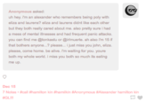 Hamilkin Blog Anonymous asked uh hey. i'm an alexander who remembers being poly with eliza and laurens? eliza and laurens didnt like each other but they both really cared about me. also pretty sure i had a mess of mental illnesses and had frequent panic attacks. you can find me @tonkastu or @irlmuerte. ah also i'm 15 if that bothers anyone.? please... i just miss you john, eliza both my whole world i mis you both so much s ating i'm waiting for you. youre both so much its eating me up. Dec 15 7 Notes . #call #GLI!! amilton kin #hamilkin #Anonymous #Alexander hamilton kin