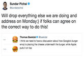 Will drop everything else we are doing and address on Monday:) if folks can agree on the correct way to do this! Sundar Pichai @sundarpichai Will drop everything else we are doing and address on Monday:) if folks can agree on the correct way to do this! Thomas Baekdal@baekdal I think we need to have a discussion about how Google's burger emoji is placing the cheese underneath the burger, while Apple puts it on top Google