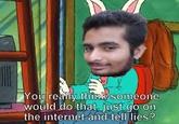 Yourearly think someone would do that just go on the internet and tell lies?