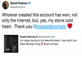 David Harbour @DavidKHarbour Whoever created this account has won, not only the internet, but, yes, my stone cold heart. Thank you @hopperdancingto Hopper Dancing To @hopperdancingto Jim Hopper dancing to You Make My Dreams - Daryl Hall & John Oates #StrangerThings 2 @noah.Schnapp 0:23