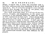 Mr B. FRAN K LI N's things; I suspect that it never was connected with it, but arifes instantaneously from something in the air acted upon by it. For if it was fine enough to come with the eletrical Huid through the body of one perfon, why fhould it ftop on the fkin of another? But I fhal never have done, if I tell you all my con jectures, thoughts, and imaginations, on the nature and operations of this electrical fluid, of little experiments we have try'd. I have already made this paper too long, for which I muft crave pardon, not having now time to make it fhorter. I fhall only add, that as it has been obferved here that fpirits will fire by the electrical fpark in the summer time, without heatinjg them, when Fabrenbeit's thermometer is above 70; so, when colder, if the operator puts a fmall lat bottle of fpirits in his bofom, or a clofe pocket, with the spoon, fome little time before he ufes them, the heat of his body will communicate warmth more than sufficient for the purpose, and relate the variety