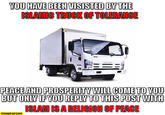You Have Been Visited by the Islamic Truck of Tolerance YOU HAVE BEENVISISTED BY THE ISLAMIC TRUCK OF TOLERANCE PEACE AND PROSPERITY WILL COME TO YOU BUT ONLY IF YOU REPLY TO THIS POST WITH ISLAM IS A RELIGION OF PEACE STARECAT.COM