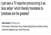 I just saw a TV reporter pronouncing it as ‘aloo akbar’ which literally translates to ‘potatoes are the greatest’ I just saw a TV reporter pronouncing it as 'aloo akbar' which literally translates to potatoes are the greatest' rabia chaudry@rabiasquared For the record, "Allahu Akbar" has no inherent political/violent connotation meriting instant terror diagnosis.l say it like 20 times a day