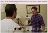 when ur teacher facilitates a debate about equal rights and u gotta listen to ur straight classmates Newsflash, a------ ay the entire goddamn time! 've bee