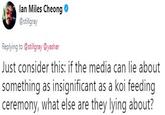 Ian Miles Cheong Tweet Ian Miles Cheong . @stillgray Replying to @stillgray @yashar Just consider this: if the media can lie about something as insignificant as a koi feeding ceremony, what else are they lying about?