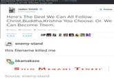 Anonymous 08/25/15(Tue)23 4732 No 307776701 RPG Villaining (51 KB, 630x346) google igd >>307776898 Jaden Smith @officialjaden Follow Here's The Deal We Can All Follow Christ,Buddha,Krishna You Choose. Or. We Can Become Them わReply Retweet * Favorite More RETWEETSFAVORITES 5,102 4,694 | enemy-stand this filename killed me bkamakaze Source: enemy-stand