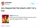 santakoden @Trubeque Follow ) 、/ very disappointed that pikachu didn't kill a man Polygon@Polygon Pikachu does the unthinkable in Pokémon's new movie, and it's super weird: polygon.com/2017/11/7/1660.. 3:39 PM 7 Nov 2017
